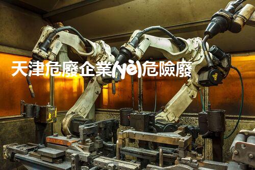 天津危廢企業(yè)危險廢棄物的處理與安全：保護環(huán)境，守護未來！